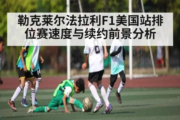 勒克莱尔法拉利F1美国站排位赛速度与续约前景分析